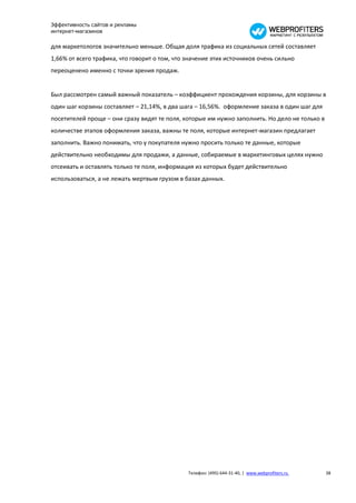 Эффективность сайтов и рекламы
интернет-магазинов

для маркетологов значительно меньше. Общая доля трафика из социальных сетей составляет
1,66% от всего трафика, что говорит о том, что значение этих источников очень сильно
переоценено именно с точки зрения продаж.


Был рассмотрен самый важный показатель – коэффициент прохождения корзины, для корзины в
один шаг корзины составляет – 21,14%, в два шага – 16,56%. оформление заказа в один шаг для
посетителей проще – они сразу видят те поля, которые им нужно заполнить. Но дело не только в
количестве этапов оформления заказа, важны те поля, которые интернет-магазин предлагает
заполнить. Важно понимать, что у покупателя нужно просить только те данные, которые
действительно необходимы для продажи, а данные, собираемые в маркетинговых целях нужно
отсеивать и оставлять только те поля, информация из которых будет действительно
использоваться, а не лежать мертвым грузом в базах данных.




                                               Телефон: (495) 644-31-40, | www.webprofiters.ru   38
 