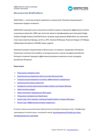 Эффективность сайтов и рекламы
интернет-магазинов


Об агентстве WebProfiters

WebProfiters — агентство интернет-маркетинга с результатом. Основная специализация —
повышение продаж в интернете.


WebProfiters оказывает услуги консалтинга в области оценки и повышения эффективности сайтов
и рекламных кампаний с 2009 года. Агентство является сертифицированным партнером Google
Analytics (Google Analytics Certified Partner). За время существования WebProfiters его клиентами
стали такие известные бренды, как E5.ru, МТС, Альпина Паблишер, Ренессанс Кредит, СТС-Медиа,
Лаборатория Касперского, ИНКОМ, Комус и другие.


Компания основана специалистами в области всего, что связано с продажами в Интернете.
Уникальное сочетание опыта работы на западных рынках и знание специфики российского
Интернета позволяет проводить эффективные рекламные кампании на всех площадках
российского Интернета.


Наши услуги:


   Повышение конверсии сайта
   Комплексное исследование сайта на основе веб-аналитики
   Текущее консультирование и контроль эффективности подрядчиков
   Комплексный интернет-маркетинг
   Внедрение системы веб-анализа Google Analytics или Яндекс.Метрика
   Аудит системы продаж
   Аудит поискового продвижения (SEO-аудит)
   Повышение конверсии во второй заказ
   Бизнес-курс «Рост продаж с помощью Google Analytics и Яндекс.Метрики»
   Бизнес-курс «Эффективный интернет-маркетинг»


В случае сложных консалтинговых проектов мы используем почасовую оплату. Тарификация
производится в соответствии с почасовой ставкой, рекомендованной Google для своих
сертифицированных партнеров.




                                                 Телефон: (495) 644-31-40, | www.webprofiters.ru    39
 