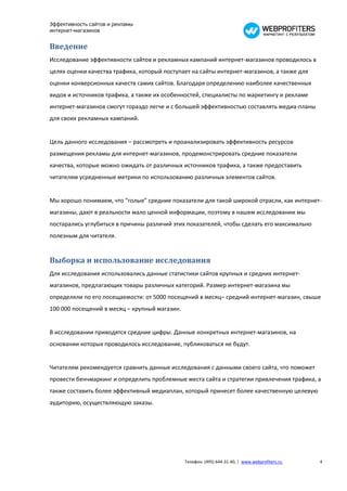 Эффективность сайтов и рекламы
интернет-магазинов


Введение
Исследование эффективности сайтов и рекламных кампаний интернет-магазинов проводилось в
целях оценки качества трафика, который поступает на сайты интернет-магазинов, а также для
оценки конверсионных качеств самих сайтов. Благодаря определению наиболее качественных
видов и источников трафика, а также их особенностей, специалисты по маркетингу и рекламе
интернет-магазинов смогут гораздо легче и с большей эффективностью составлять медиа-планы
для своих рекламных кампаний.


Цель данного исследования – рассмотреть и проанализировать эффективность ресурсов
размещения рекламы для интернет-магазинов, продемонстрировать средние показатели
качества, которые можно ожидать от различных источников трафика, а также предоставить
читателям усредненные метрики по использованию различных элементов сайтов.


Мы хорошо понимаем, что “голые” средние показатели для такой широкой отрасли, как интернет-
магазины, дают в реальности мало ценной информации, поэтому в нашем исследовании мы
постарались углубиться в причины различий этих показателей, чтобы сделать его максимально
полезным для читателя.


Выборка и использование исследования
Для исследования использовались данные статистики сайтов крупных и средних интернет-
магазинов, предлагающих товары различных категорий. Размер интернет-магазина мы
определяли по его посещаемости: от 5000 посещений в месяц– средний интернет-магазин, свыше
100 000 посещений в месяц – крупный магазин.


В исследовании приводятся средние цифры. Данные конкретных интернет-магазинов, на
основании которых проводилось исследование, публиковаться не будут.


Читателям рекомендуется сравнить данные исследования с данными своего сайта, что поможет
провести бенчмаркинг и определить проблемные места сайта и стратегии привлечения трафика, а
также составить более эффективный медиаплан, который принесет более качественную целевую
аудиторию, осуществляющую заказы.




                                               Телефон: (495) 644-31-40, | www.webprofiters.ru   4
 