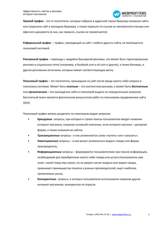 Эффективность сайтов и рекламы
интернет-магазинов

Прямой трафик – это те посетители, которые набрали в адресной строке браузера название сайта
или сохранили сайт в закладках браузера, а также перешли по ссылке из электронного письма или
офисного документа (в них, как правило, ссылки не промечаются).


Реферальный трафик – трафик, приходящий на сайт с любого другого сайта, не являющегося
поисковой системой.


Рекламный трафик – переходы с медийно-баннерной рекламы, это может быть таргетированная
реклама в социальных сетях (например, в facebook.com и vk.com и другие), а также баннеры, и
другие рекламные источники, которые имеют соответствующую метку.


Поисковый трафик – это посетители, пришедшие на сайт после ввода какого-либо запроса в
поисковых системах. Может быть платным – это контекстная реклама, а может быть бесплатным
или органическим – это нахождение сайта в поисковой выдаче по определенным запросам.
Бесплатный поиск является фактическим результатом работ по поисковому продвижению сайта
(SEO).


Поисковый трафик можно разделить по некоторым видам запросов:
   •       Брендовые запросы, при которых в строке поиска пользователи вводят название
           интернет-магазина, название основной компании, если интернет-магазин – дочерняя
           фирма, а также названия их сайтов;
   •       Транзакционные запросы - в них упоминаются слова «купить» или «заказать»;
   •       Навигационные запросы – в них может упоминаться модель товара или фирма
           производитель;
   •       Информационные запросы – формируются пользователями при поиске информации,
           необходимой для приобретения какого-либо товара или услуги (пользователь уже
           знает, какой товар ему нужен, но не уверен насчет модели или марки товара,
           сравнивает преимущества покупки у разных производителей, ищет наиболее
           приемлемые цены);
   •       Конкурентные запросы, в которых пользователи использовали названия других
           интернет-магазинов, конкурентов по отрасли.




                                                Телефон: (495) 644-31-40, | www.webprofiters.ru   6
 