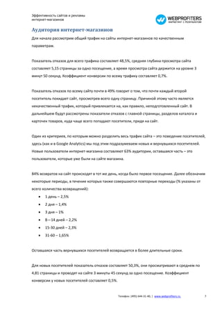Эффективность сайтов и рекламы
интернет-магазинов


Аудитория интернет-магазинов
Для начала рассмотрим общий трафик на сайты интернет-магазинов по качественным
параметрам.


Показатель отказов для всего трафика составляет 48,5%, средняя глубина просмотра сайта
составляет 5,15 страницы за одно посещение, а время просмотра сайта держится на уровне 3
минут 50 секунд. Коэффициент конверсии по всему трафику составляет 0,7%.


Показатель отказов по всему сайту почти в 49% говорит о том, что почти каждый второй
посетитель покидает сайт, просмотрев всего одну страницу. Причиной этому часто является
некачественный трафик, который привлекается на, как правило, неподготовленный сайт. В
дальнейшем будут рассмотрены показатели отказов с главной страницы, разделов каталога и
карточек товаров, куда чаще всего попадают посетители, придя на сайт.


Один из критериев, по которым можно разделить весь трафик сайта – это поведение посетителей,
здесь (как и в Google Analytics) мы под этим подразумеваем новых и вернувшихся посетителей.
Новые пользователи интернет-магазина составляют 63% аудитории, оставшаяся часть – это
пользователи, которые уже были на сайте магазина.


84% возвратов на сайт происходят в тот же день, когда было первое посещение. Далее обозначим
некоторые периоды, в течение которых также совершаются повторные переходы (% указаны от
всего количества возвращений):
      1 день – 2,5%
      2 дня – 1,4%
      3 дня – 1%
      8—14 дней – 2,2%
      15-30 дней – 2,3%
      31-60 – 1,65%


Оставшаяся часть вернувшихся посетителей возвращается в более длительные сроки.


Для новых посетителей показатель отказов составляет 50,3%, они просматривают в среднем по
4,81 страницы и проводят на сайте 3 минуты 45 секунд за одно посещение. Коэффициент
конверсии у новых посетителей составляет 0,5%.


                                                 Телефон: (495) 644-31-40, | www.webprofiters.ru   7
 