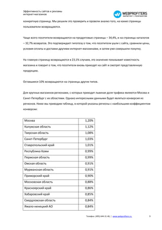 Эффективность сайтов и рекламы
интернет-магазинов

конкретную страницу. Мы решили это проверить и провели анализ того, на какие страницы
пользователи возвращаются.


Чаще всего посетители возвращаются на продуктовые страницы – 34,4%, и на страницы каталогов
– 32,7% возвратов. Это подтверждает гипотезу о том, что посетители ушли с сайта, сравнили цены,
условия оплаты и доставки другими интернет-магазинами, и затем уже совершили покупку.


На главную страницу возвращаются в 23,1% случаев, это значение показывает известность
магазина и говорит о том, что посетители вновь приходят на сайт и смотрят представленную
продукцию.


Оставшиеся 10% возвращаются на страницы других типов.


Для крупных магазинов регионами, с которых приходит львиная доля трафика являются Москва и
Санкт-Петербург с их областями. Однако интересными данными будет являться конверсия из
регионов. Ниже мы приводим таблицу, в которой указаны регионы с наибольшим коэффициентом
конверсии:


Москва                                        1,20%
Калужская область                             1,12%
Тверская область                              1,08%
Санкт-Петербург                               1,03%
Ставропольский край                           1,01%
Республика Коми                               0,99%
Пермская область                              0,99%
Омская область                                0,91%
Мурманская область                            0,91%
Приморский край                               0,90%
Московская область                            0,88%
Красноярский край                             0,86%
Хабаровский край                              0,85%
Свердловская область                          0,84%
Ямало-ненецкий АО                             0,84%

                                               Телефон: (495) 644-31-40, | www.webprofiters.ru   9
 