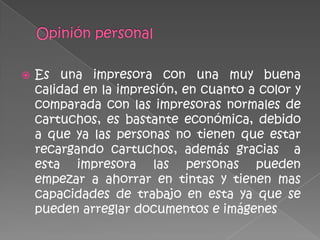    Es una impresora con una muy buena
    calidad en la impresión, en cuanto a color y
    comparada con las impresoras normales de
    cartuchos, es bastante económica, debido
    a que ya las personas no tienen que estar
    recargando cartuchos, además gracias a
    esta impresora las personas pueden
    empezar a ahorrar en tintas y tienen mas
    capacidades de trabajo en esta ya que se
    pueden arreglar documentos e imágenes
 