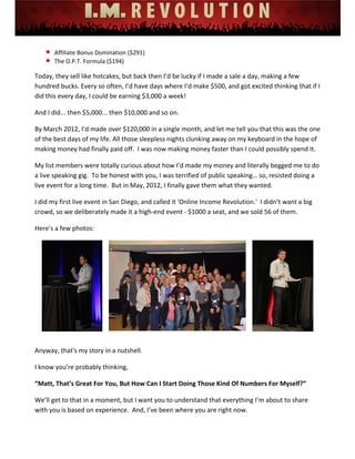 
 
 
 
 
 
 
 Affiliate Bonus Domination ($291) 
 The O.P.T. Formula ($194) 
Today, they sell like hotcakes, but back then I’d be lucky if I made a sale a day, making a few 
hundred bucks. Every so often, I’d have days where I’d make $500, and got excited thinking that if I 
did this every day, I could be earning $3,000 a week! 
And I did... then $5,000... then $10,000 and so on. 
By March 2012, I’d made over $120,000 in a single month, and let me tell you that this was the one 
of the best days of my life. All those sleepless nights clunking away on my keyboard in the hope of 
making money had finally paid off.  I was now making money faster than I could possibly spend it.  
My list members were totally curious about how I’d made my money and literally begged me to do 
a live speaking gig.  To be honest with you, I was terrified of public speaking… so, resisted doing a 
live event for a long time.  But in May, 2012, I finally gave them what they wanted.   
I did my first live event in San Diego, and called it 'Online Income Revolution.'  I didn’t want a big 
crowd, so we deliberately made it a high‐end event ‐ $1000 a seat, and we sold 56 of them. 
Here’s a few photos: 
 
 
Anyway, that's my story in a nutshell. 
I know you’re probably thinking, 
“Matt, That’s Great For You, But How Can I Start Doing Those Kind Of Numbers For Myself?” 
We’ll get to that in a moment, but I want you to understand that everything I’m about to share 
with you is based on experience.  And, I’ve been where you are right now.   
 