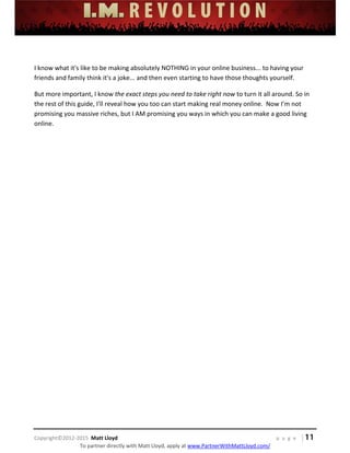  
 
 
 
 
 
 
 
Copyright©2012‐2015  Matt Lloyd    p a g e   | 11
To partner directly with Matt Lloyd, apply at www.PartnerWithMattLloyd.com/ 
 
I know what it's like to be making absolutely NOTHING in your online business... to having your 
friends and family think it's a joke... and then even starting to have those thoughts yourself. 
But more important, I know the exact steps you need to take right now to turn it all around. So in 
the rest of this guide, I’ll reveal how you too can start making real money online.  Now I’m not 
promising you massive riches, but I AM promising you ways in which you can make a good living 
online.  
 
 
 
 
 
 
 
 
 
 
 
 
 
 
 
 
 
