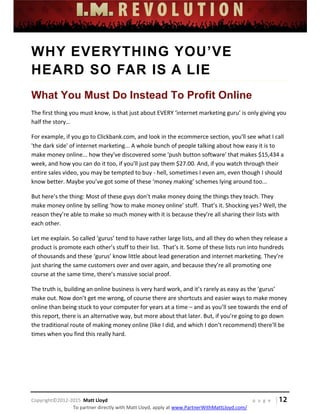  
 
 
 
 
 
 
 
Copyright©2012‐2015  Matt Lloyd    p a g e   | 12
To partner directly with Matt Lloyd, apply at www.PartnerWithMattLloyd.com/ 
WHY EVERYTHING YOU’VE
HEARD SO FAR IS A LIE
What You Must Do Instead To Profit Online
The first thing you must know, is that just about EVERY ‘internet marketing guru’ is only giving you 
half the story… 
For example, if you go to Clickbank.com, and look in the ecommerce section, you'll see what I call 
'the dark side' of internet marketing... A whole bunch of people talking about how easy it is to 
make money online... how they've discovered some 'push button software' that makes $15,434 a 
week, and how you can do it too, if you'll just pay them $27.00. And, if you watch through their 
entire sales video, you may be tempted to buy ‐ hell, sometimes I even am, even though I should 
know better. Maybe you’ve got some of these ‘money making’ schemes lying around too... 
But here’s the thing: Most of these guys don’t make money doing the things they teach. They 
make money online by selling ‘how to make money online’ stuff.  That’s it. Shocking yes? Well, the 
reason they’re able to make so much money with it is because they’re all sharing their lists with 
each other. 
Let me explain. So called ‘gurus’ tend to have rather large lists, and all they do when they release a 
product is promote each other’s stuff to their list.  That’s it. Some of these lists run into hundreds 
of thousands and these ‘gurus’ know little about lead generation and internet marketing. They’re 
just sharing the same customers over and over again, and because they’re all promoting one 
course at the same time, there’s massive social proof. 
The truth is, building an online business is very hard work, and it’s rarely as easy as the ‘gurus’ 
make out. Now don’t get me wrong, of course there are shortcuts and easier ways to make money 
online than being stuck to your computer for years at a time – and as you’ll see towards the end of 
this report, there is an alternative way, but more about that later. But, if you’re going to go down 
the traditional route of making money online (like I did, and which I don’t recommend) there'll be 
times when you find this really hard. 
 
 