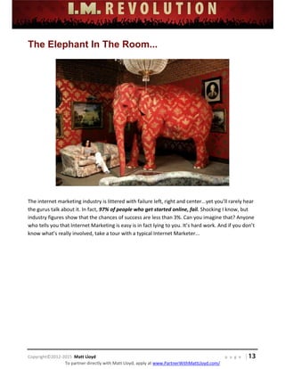  
 
 
 
 
 
 
 
Copyright©2012‐2015  Matt Lloyd    p a g e   | 13
To partner directly with Matt Lloyd, apply at www.PartnerWithMattLloyd.com/ 
The Elephant In The Room...
 
 
 
The internet marketing industry is littered with failure left, right and center...yet you’ll rarely hear 
the gurus talk about it. In fact, 97% of people who get started online, fail. Shocking I know, but 
industry figures show that the chances of success are less than 3%. Can you imagine that? Anyone 
who tells you that Internet Marketing is easy is in fact lying to you. It’s hard work. And if you don’t 
know what’s really involved, take a tour with a typical Internet Marketer... 
 
 
 
 
 
 
 