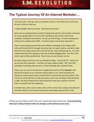  
 
 
 
 
 
 
 
Copyright©2012‐2015  Matt Lloyd    p a g e   | 14
To partner directly with Matt Lloyd, apply at www.PartnerWithMattLloyd.com/ 
The Typical Journey Of An Internet Marketer…
Let’s meet John.  One day, John is surfing the internet.  Out of the corner of his eye… 
he see’s a little ad, that says: 
“I Make $5,000 / Day From Home.  Click Here To See How”  
John ends up buying whatever product is being sold, and he’s very excited, convinced 
he is soon going to get rich. So he starts spending an hour a day in front of his 
computer, working on his business.  He sets up his first blog… he starts writing some 
articles to try and get some traffic… he learns what an email auto responder is. 
Then he starts playing around with some affiliate marketing. At this stage, John’s 
wife and friends think he’s bought into some ‘get rich quick’ scheme, and don’t really 
think he’ll ever make money with it, but let him go.  And a few jokes go by… but John 
is determined that this is going to work. So, he keeps plugging away.  But soon, John 
starts to get a little overwhelmed.  There’s just so much to learn and do… 
He’s got to figure out how to set up a Wordpress blog…  how to do FTP… how to set 
up an email auto responder… and then, he’s got to figure traffic – PPC, CPA, PPV, 
newsletter marketing, joint ventures, article marketing, SEO, reciprocal links…  
There’s just so much to do that John is beginning to feel out of his element. John 
spends hours glued to his computer trying to figure it out, while his family and 
friends are concerned he’s been conned and his new business will never work. A few 
months in and he still hasn’t made any money, and is now starting to think his family 
is right. The worse thing is that if John had known what was involved in the first 
place, he would never have signed up. 
6 months later, John is yet to make a dime online and by now is angry, frustrated and 
feels like a failure. He’s lost time and money and is about ready to call it a day. 
 
Perhaps you can relate to John? If you can, I’ve got some bad news for you ‐ If you keep doing 
what you’re doing and don’t make any changes, you’ll continue to stay stuck.  
 