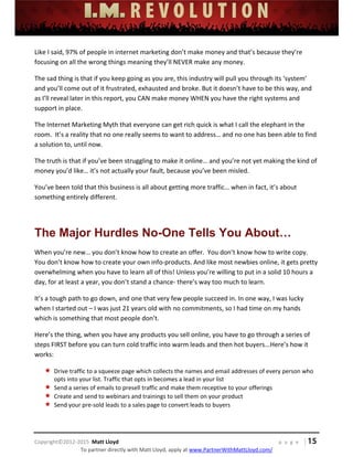  
 
 
 
 
 
 
 
Copyright©2012‐2015  Matt Lloyd    p a g e   | 15
To partner directly with Matt Lloyd, apply at www.PartnerWithMattLloyd.com/ 
Like I said, 97% of people in internet marketing don’t make money and that’s because they’re 
focusing on all the wrong things meaning they’ll NEVER make any money.  
The sad thing is that if you keep going as you are, this industry will pull you through its ‘system’ 
and you’ll come out of it frustrated, exhausted and broke. But it doesn’t have to be this way, and 
as I’ll reveal later in this report, you CAN make money WHEN you have the right systems and 
support in place.  
The Internet Marketing Myth that everyone can get rich quick is what I call the elephant in the 
room.  It’s a reality that no one really seems to want to address… and no one has been able to find 
a solution to, until now. 
The truth is that if you’ve been struggling to make it online… and you’re not yet making the kind of 
money you’d like… it’s not actually your fault, because you’ve been misled. 
You’ve been told that this business is all about getting more traffic… when in fact, it’s about 
something entirely different. 
 
The Major Hurdles No-One Tells You About…
When you’re new… you don’t know how to create an offer.  You don’t know how to write copy.  
You don’t know how to create your own info‐products. And like most newbies online, it gets pretty 
overwhelming when you have to learn all of this! Unless you’re willing to put in a solid 10 hours a 
day, for at least a year, you don’t stand a chance‐ there’s way too much to learn.   
It’s a tough path to go down, and one that very few people succeed in. In one way, I was lucky 
when I started out – I was just 21 years old with no commitments, so I had time on my hands 
which is something that most people don’t.  
Here’s the thing, when you have any products you sell online, you have to go through a series of 
steps FIRST before you can turn cold traffic into warm leads and then hot buyers...Here’s how it 
works: 
 Drive traffic to a squeeze page which collects the names and email addresses of every person who 
opts into your list. Traffic that opts in becomes a lead in your list 
 Send a series of emails to presell traffic and make them receptive to your offerings 
 Create and send to webinars and trainings to sell them on your product 
 Send your pre‐sold leads to a sales page to convert leads to buyers 
 
