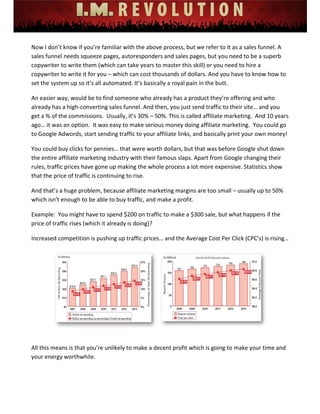  
 
 
 
 
 
 
Now I don’t know if you’re familiar with the above process, but we refer to it as a sales funnel. A 
sales funnel needs squeeze pages, autoresponders and sales pages, but you need to be a superb 
copywriter to write them (which can take years to master this skill) or you need to hire a 
copywriter to write it for you – which can cost thousands of dollars. And you have to know how to 
set the system up so it’s all automated. It’s basically a royal pain in the butt.  
An easier way, would be to find someone who already has a product they’re offering and who 
already has a high‐converting sales funnel. And then, you just send traffic to their site… and you 
get a % of the commissions.  Usually, it’s 30% – 50%. This is called affiliate marketing.  And 10 years 
ago… it was an option.  It was easy to make serious money doing affiliate marketing.  You could go 
to Google Adwords, start sending traffic to your affiliate links, and basically print your own money! 
You could buy clicks for pennies… that were worth dollars, but that was before Google shut down 
the entire affiliate marketing industry with their famous slaps. Apart from Google changing their 
rules, traffic prices have gone up making the whole process a lot more expensive. Statistics show 
that the price of traffic is continuing to rise.  
And that’s a huge problem, because affiliate marketing margins are too small – usually up to 50% 
which isn’t enough to be able to buy traffic, and make a profit. 
Example:  You might have to spend $200 on traffic to make a $300 sale, but what happens if the 
price of traffic rises (which it already is doing)? 
Increased competition is pushing up traffic prices… and the Average Cost Per Click (CPC’s) is rising… 
 
 
All this means is that you’re unlikely to make a decent profit which is going to make your time and 
your energy worthwhile.  
 