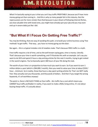 
 
 
 
 
 
 
 
Copyright©2012‐2015  Matt Lloyd    p a g e   | 18
To partner directly with Matt Lloyd, apply at www.PartnerWithMattLloyd.com/ 
What I’m basically saying to you is that you can't buy traffic PROFITABLY, because you’ll have more 
money going out than coming in... And this is why so many people fail in this industry. But the 
repercussions are far more sinister than that because in your dream of following Internet Riches, 
you lose valuable time with loved ones, you might have already quit your job and you may even 
end up in severe debt just like I did.  
 
“But What If I Focus On Getting Free Traffic?”
You may be thinking, that one way of avoiding this path, is to build your online business using ‘free 
methods’ to get traffic.  That way… you have no money going out the door.  
But again… this is a typical mistake a lot of newbies make. That’s because FREE traffic is a myth.  
Free traffic requires a lot of time, and as the well known saying goes, time is money. Literally. 
That’s because your time is worth something, and I’ll illustrate this with an example. Let’s say you 
want to do SEO and spend 2 hours a day writing articles for the next 3 months, trying to get ranked 
in the search engines. You’ve basically spent 180 hours of your life doing this task.  
The worth of your time is in proportion to how much you want to earn. So if you want to earn 1 
million dollars a year (which is $84,000 / month), then you need to value your time at about $350 / 
hour… minimum. So in reality, those few hours a day spent writing articles for ‘free’ are NOT really 
free‐ they actually cost you thousands, and thousands of dollars.  And then if you target the wrong 
keywords, it’s all worthless anyway! 
The point is, there is NO SUCH THING as free traffic.  ALL traffic has a cost which means you 
CANNOT buy traffic profitably! In reality, if you want to make a REAL living online, it’s not about 
buying cheap traffic. It’s actually about: 
 
 
 
 
 
 