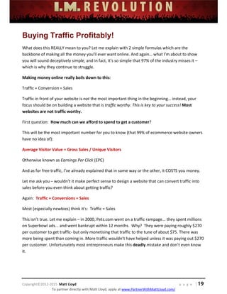  
 
 
 
 
 
 
 
Copyright©2012‐2015  Matt Lloyd    p a g e   | 19
To partner directly with Matt Lloyd, apply at www.PartnerWithMattLloyd.com/ 
Buying Traffic Profitably!
What does this REALLY mean to you? Let me explain with 2 simple formulas which are the 
backbone of making all the money you’ll ever want online. And again… what I’m about to show 
you will sound deceptively simple, and in fact, it’s so simple that 97% of the industry misses it – 
which is why they continue to struggle. 
Making money online really boils down to this:  
Traffic + Conversion = Sales 
Traffic in front of your website is not the most important thing in the beginning… instead, your 
focus should be on building a website that is traffic worthy. This is key to your success! Most 
websites are not traffic worthy. 
First question:  How much can we afford to spend to get a customer?   
This will be the most important number for you to know (that 99% of ecommerce website owners 
have no idea of): 
Average Visitor Value = Gross Sales / Unique Visitors 
Otherwise known as Earnings Per Click (EPC) 
And as for free traffic, I’ve already explained that in some way or the other, it COSTS you money.  
Let me ask you – wouldn’t it make perfect sense to design a website that can convert traffic into 
sales before you even think about getting traffic? 
Again:  Traffic + Conversions = Sales 
Most (especially newbies) think it's:  Traffic = Sales 
This isn’t true. Let me explain – in 2000, Pets.com went on a traffic rampage... they spent millions 
on Superbowl ads... and went bankrupt within 12 months.  Why?  They were paying roughly $270 
per customer to get traffic‐ but only monetising that traffic to the tune of about $75. There was 
more being spent than coming in. More traffic wouldn’t have helped unless it was paying out $270 
per customer. Unfortunately most entrepreneurs make this deadly mistake and don’t even know 
it.  
 
 