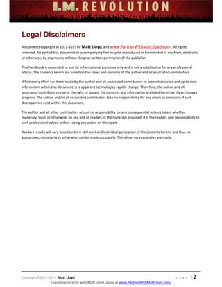  
 
 
 
 
 
 
 
Copyright©2012‐2015  Matt Lloyd    p a g e   | 2
To partner directly with Matt Lloyd, apply at www.PartnerWithMattLloyd.com/ 
Legal Disclaimers
All contents copyright © 2012‐2015 by Matt Lloyd, and www.PartnerWithMattLloyd.com . All rights 
reserved. No part of this document or accompanying files may be reproduced or transmitted in any form, electronic 
or otherwise, by any means without the prior written permission of the publisher.  
This handbook is presented to you for informational purposes only and is not a substitution for any professional 
advice. The contents herein are based on the views and opinions of the author and all associated contributors.  
While every effort has been made by the author and all associated contributors to present accurate and up to date 
information within this document, it is apparent technologies rapidly change. Therefore, the author and all 
associated contributors reserve the right to update the contents and information provided herein as these changes 
progress. The author and/or all associated contributors take no responsibility for any errors or omissions if such 
discrepancies exist within this document. 
The author and all other contributors accept no responsibility for any consequential actions taken, whether 
monetary, legal, or otherwise, by any and all readers of the materials provided. It is the readers sole responsibility to 
seek professional advice before taking any action on their part. 
Readers results will vary based on their skill level and individual perception of the contents herein, and thus no 
guarantees, monetarily or otherwise, can be made accurately. Therefore, no guarantees are made. 
 
 
 
 
 
 
 
 
 
 
 
 
