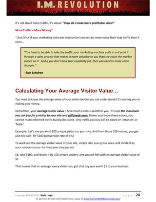  
 
 
 
 
 
 
 
Copyright©2012‐2015  Matt Lloyd    p a g e   | 20
To partner directly with Matt Lloyd, apply at www.PartnerWithMattLloyd.com/ 
It’s not about more traffic, it’s about: “How do I make more profitable sales?” 
More Traffic = More Money* 
* But ONLY if your marketing and sales mechanism can extract more value from that traffic than it 
costs… 
“You have to be able to take the traffic your marketing machine pulls in and send it 
through a sales process that makes it more valuable to you than the value the market 
placed on it.  And if you don't have that capability yet, then you need to make some 
changes.” 
‐ Rich Schefren 
 
Calculating Your Average Visitor Value…
You need to know the average value of your visitor before you can understand if it’s costing you or 
making you money.  
Remember, your average visitor value = how much a click is worth to you.  It's also the maximum 
you can pay for a visitor to your site and still break even. Unless you know these values, you 
cannot make informed traffic buying decisions.  Any traffic you buy will be based on 'intuition' or 
'hope.' 
Example:  Let's say you send 100 unique visitors to your site. And from those 100 visitors, you get 
just one sale‐ for $100 (conversion rate of 1%) 
To work out the average visitor value of your site, simply take your gross sales, and divide it by 
your unique visitors‐ for the same time period. 
So, take $100, and divide it by 100 unique visitors, and you are left with an average visitor value of 
$1. 
That means that on average, every visitor you got that day was worth $1 to your business. 
 
 