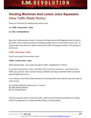 
 
 
 
 
 
 
 
Copyright©2012‐2015  Matt Lloyd    p a g e   | 21
To partner directly with Matt Lloyd, apply at www.PartnerWithMattLloyd.com/ 
Vending Machines And Lemon Juice Squeezers
(How Traffic Really Works)
There are 2 formulas for making money online is this: 
1.)  Traffic + Conversions = Sales 
2.)  Sales > Ad Expenditure 
 
Now, here’s why everyone misses it:  because all the gurus go around flogging courses on how to 
get traffic, which is why every Internet marketing newbie thinks it’s about traffic. But it’s not.  It’s 
actually about how well you’re able to convert that traffic into paying customers. Let’s go back to 
the formula: 
Traffic + Conversions = Sales 
So let’s say you get no conversions, then:  
Traffic + 0 Conversions = Sales 
Which equals 0 sales.  Any number you get for traffic, multiplied by 0, is STILL 0. 
If you have no conversion, traffic is worthless. BUT, if you have conversion – you’ll have all the 
traffic you could ever want, and that’s because affiliates will always send their traffic to whoever 
pays the highest price for it… 
In our industry, those who’ve been the best at converting traffic have made the vast, vast majority 
of the money: 
1.)  Jonathan Budd ($14 million so far, in 7 years) 
2.)  Mike Dillard (millions) 
3.)  Anne Sieg (millions) 
 
And since everyone wants to monetise traffic…where do you think the top affiliates are sending 
traffic? To people like me.  People like Mike Dillard, or Jonathan Budd. 
 
 