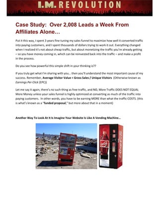 
 
 
 
 
 
 
Case Study: Over 2,008 Leads a Week From
Affiliates Alone…
Put it this way, I spent 3 years fine tuning my sales funnel to maximize how well it converted traffic 
into paying customers, and I spent thousands of dollars trying to work it out. Everything changed 
when I realized it’s not about cheap traffic, but about monetizing the traffic you’re already getting 
– so you have money coming in, which can be reinvested back into the traffic – and make a profit 
in the process. 
Do you see how powerful this simple shift in your thinking is??   
If you truly get what I’m sharing with you… then you’ll understand the most important cause of my 
success. Remember, Average Visitor Value = Gross Sales / Unique Visitors  (Otherwise known as 
Earnings Per Click (EPC)) 
Let me say it again, there’s no such thing as free traffic, and NO, More Traffic DOES NOT EQUAL 
More Money unless your sales funnel is highly optimized at converting as much of the traffic into 
paying customers.  In other words, you have to be earning MORE than what the traffic COSTS. (this 
is what’s known as a “funded proposal,” but more about that in a moment) 
 
Another Way To Look At It Is Imagine Your Website Is Like A Vending Machine… 
 
 
 
 