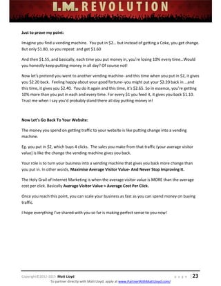  
 
 
 
 
 
 
 
Copyright©2012‐2015  Matt Lloyd    p a g e   | 23
To partner directly with Matt Lloyd, apply at www.PartnerWithMattLloyd.com/ 
Just to prove my point: 
Imagine you find a vending machine.  You put in $2… but instead of getting a Coke, you get change.  
But only $1.80, so you repeat: and get $1.60 
And then $1.55, and basically, each time you put money in, you’re losing 10% every time…Would 
you honestly keep putting money in all day? Of course not! 
Now let's pretend you went to another vending machine‐ and this time when you put in $2, it gives 
you $2.20 back.  Feeling happy about your good fortune‐ you might put your $2.20 back in …and 
this time, it gives you $2.40.  You do it again and this time, it's $2.65. So in essence, you’re getting 
10% more than you put in each and every time. For every $1 you feed it, it gives you back $1.10. 
Trust me when I say you’d probably stand there all day putting money in! 
 
Now Let’s Go Back To Your Website: 
The money you spend on getting traffic to your website is like putting change into a vending 
machine.  
Eg. you put in $2, which buys 4 clicks.  The sales you make from that traffic (your average visitor 
value) is like the change the vending machine gives you back. 
Your role is to turn your business into a vending machine that gives you back more change than 
you put in. In other words, Maximise Average Visitor Value‐ And Never Stop Improving It. 
The Holy Grail of Internet Marketing is when the average visitor value is MORE than the average 
cost per click. Basically Average Visitor Value > Average Cost Per Click. 
Once you reach this point, you can scale your business as fast as you can spend money on buying 
traffic. 
I hope everything I’ve shared with you so far is making perfect sense to you now!  
 
 