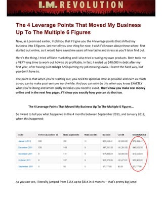 
 
 
 
 
 
 
The 4 Leverage Points That Moved My Business
Up To The Multiple 6 Figures
Now, as I promised earlier, I told you that I’d give you the 4 leverage points that shifted my 
business into 6 figures. Let me tell you one thing for now, I wish I’d known about these when I first 
started out online, as it would have saved me years of heartache and stress as you’ll later find out.  
Here’s the thing, I tried affiliate marketing and I also tried creating my own products. Both took me 
a VERY long time to work out how to do profitably. In fact, I ended up $40,000 in debt after my 
first year, after having quit college AND quitting my job mowing lawns. I learnt the hard way, but 
you don’t have to.  
The point is that when you’re starting out, you need to spend as little as possible and earn as much 
as you can to make your venture worthwhile. And you can only do this when you know EXACTLY 
what you’re doing and which costly mistakes you need to avoid. That’s how you make real money 
online and in the next few pages, I’ll show you exactly how you can do that too.  
 
The 4 Leverage Points That Moved My Business Up To The Multiple 6 Figures… 
So I want to tell you what happened in the 4 months between September 2011, and January 2012, 
when this happened: 
 
 
 
As you can see, I literally jumped from $15K up to $81K in 4 months – that’s pretty big jump! 
 