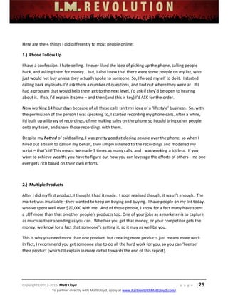  
 
 
 
 
 
 
 
Copyright©2012‐2015  Matt Lloyd    p a g e   | 25
To partner directly with Matt Lloyd, apply at www.PartnerWithMattLloyd.com/ 
 
Here are the 4 things I did differently to most people online: 
1.)  Phone Follow Up 
I have a confession: I hate selling.  I never liked the idea of picking up the phone, calling people 
back, and asking them for money… but, I also knew that there were some people on my list, who 
just would not buy unless they actually spoke to someone. So, I forced myself to do it.  I started 
calling back my leads‐ I’d ask them a number of questions, and find out where they were at.  If I 
had a program that would help them get to the next level, I’d ask if they’d be open to hearing 
about it.  If so, I’d explain it some – and then (and this is key) I’d ASK for the order. 
Now working 14 hour days because of all these calls isn’t my idea of a ‘lifestyle’ business.  So, with 
the permission of the person I was speaking to, I started recording my phone calls. After a while, 
I’d built up a library of recordings, of me making sales on the phone so I could bring other people 
onto my team, and share those recordings with them. 
Despite my hatred of cold calling, I was pretty good at closing people over the phone, so when I 
hired out a team to call on my behalf, they simply listened to the recordings and modelled my 
script – that’s it! This meant we made 3 times as many calls, and I was working a lot less.  If you 
want to achieve wealth, you have to figure out how you can leverage the efforts of others – no one 
ever gets rich based on their own efforts. 
 
2.)  Multiple Products 
After I did my first product, I thought I had it made.  I soon realised though, it wasn’t enough.  The 
market was insatiable –they wanted to keep on buying and buying.  I have people on my list today, 
who’ve spent well over $20,000 with me.  And of those people, I know for a fact many have spent 
a LOT more than that on other people’s products too. One of your jobs as a marketer is to capture 
as much as their spending as you can.  Whether you get that money, or your competitor gets the 
money, we know for a fact that someone’s getting it, so it may as well be you. 
This is why you need more than one product, but creating more products just means more work. 
In fact, I recommend you get someone else to do all the hard work for you, so you can ‘license’ 
their product (which I’ll explain in more detail towards the end of this report).   
 
 