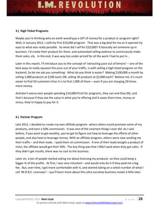 
 
 
 
 
 
 
 
Copyright©2012‐2015  Matt Lloyd    p a g e   | 26
To partner directly with Matt Lloyd, apply at www.PartnerWithMattLloyd.com/ 
 
3.)  High Ticket Programs 
Maybe you’re thinking who on earth would pay a LOT of money for a product or program right?  
Well, in January 2012, I sold my first $10,000 program.  That was a big deal for me as it opened my 
eyes to what was really possible.  So what did I sell for $10,000? It basically set someone up in 
business‐ I’d create their product for them, and automated selling webinar to continuously make 
them sales, etc.  In the end, it was way too under‐priced for all the work I had to put in… 
Later in this report, I’ll introduce you to the concept of ‘extracting juice out of lemons’ – one of the 
best ways to really squeeze the juice out of your traffic, is with selling a high ticket program on the 
backend. So let me ask you something ‐ What do you think is easier?  Making $100,000 a month by 
selling 1,000 products at $100 each, OR, selling 50 products at $2,000 each?  Believe me, it’s much 
easier to find 50 customers than it is to find 1,000 of them – even if you are charging 20 times 
more money. 
And don’t worry over people spending $10,000 PLUS for programs, they can and they DO, and 
that’s because if they see the value in what you’re offering and it saves them time, money or 
stress, they’re happy to pay for it.  
 
4.)  Partner Program 
Late 2011, I decided to create my own affiliate program‐ where others could promote some of my 
products, and earn a 50% commission.  It was one of the smartest things I ever did. As I said 
before, if you want to get wealthy, you’ve got to figure out how to leverage the efforts of other 
people, and also how to leverage money. With an affiliate program, others were now sending me 
their traffic – and their leads.  I paid them on commission.  If one of their leads bought a product of 
mine, the affiliate would get their 50%.  The key thing was that I ONLY paid when they got sales.  If 
they didn’t get results, there was no cost to the business.   
Later on, a ton of people started asking me about licensing my products‐ so they could keep a 
bigger % of the profits.  At first, I was very reluctant – and would only do it if they paid me a big 
fee.  But, over time, I got more comfortable with it, and started taking on a select number of what I 
call ‘M.O.B.E. Licensees’ – you’ll learn more about this ultra‐lucrative business model a little later.  
 
 