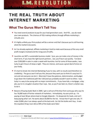  
 
 
 
 
 
 
 
Copyright©2012‐2015  Matt Lloyd    p a g e   | 27
To partner directly with Matt Lloyd, apply at www.PartnerWithMattLloyd.com/ 
THE REAL TRUTH ABOUT
INTERNET MARKETING
What The Gurus Won’t Tell You
 You need several products to pay for your lead generation costs.  And YES… you do need 
your own products.  The chances of YOU making millions through affiliate marketing is 
virtually zero 
 It's highly unlikely your first product will be a winner and that’s because you’re still learning 
what the market truly wants. 
 As I’ve already explained, affiliate marketing is hard to make work because of the very small 
profit margins involved and the rising cost of traffic. 
 Launches are NOT a sustainable business model.  Sure, you can make a ton of money in the 
short term, IF you have the right launch partners… but, you’ll burn out quickly.  I’ve done 
over $100,000 in sales in under a week with launches‐ but for some of those weeks, I was 
lucky to get 3 hours of sleep a night.  They are intense, and cause a great deal of stress on 
your body. 
 It’s hard to break into Internet Marketing if you’re new, with no results (and therefore no 
credibility).  The gurus won’t tell you this, because they want you to think it’s easy but it’s 
not and not everyone can do it ‐ Most don’t have the patience, determination, and budget 
to go down the traditional path like I did (and you probably wouldn’t want to either. I was 
lucky in a way to be young with no major commitments… if you have kids, a mortgage, a day 
job, you’re in a tougher situation than I was.  But, as you’ll see later on, there’s a better way 
to do it. 
 Beware of buying leads! Back in 2009, I get a call out of the blue from some guy who says he 
has 76,000 leads of former network of marketers.  Immediately, my ears prick up.  I'm 
paying at least $8 per phone lead on Google Adwords ‐ I'm desperate for leads, and can't 
keep paying what I am. He wants about $4,000 for the list.  I know that if I get one sale, I'll 
make $1000, plus I can always upsell at the back end...So I bit the bullet and I buy.  It was 
the stupidest thing I ever did as 99% of the leads were fake! 
 