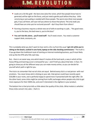  
 
 
 
 
 
 
 
Copyright©2012‐2015  Matt Lloyd    p a g e   | 28
To partner directly with Matt Lloyd, apply at www.PartnerWithMattLloyd.com/ 
 Leads are a bit like gold ‐ the best ones (also the rarest, which few people know how to 
generate) will be right on the fence, and just need a gentle push before they buy.  Little 
convincing or persuading is needed with these people. The worst ones (that most people 
get), if you call them, will soon tell you where to shove that phone. The only leads you 
should have are ones you’ve nurtured yourself – don’t buy them from others! 
 Running a business requires a whole new set of skills to working in a job... "the good news 
is, you're the boss, the bad news is, you're the boss" 
 You can’t do this alone… you'll need staff.  You'll need a team.  You need a customer 
support desk, assistants, etc 
 
This is probably what you don’t want to hear and is a far cry from the usual “get rich while you're 
sitting on the beach, cocktail in one hand, laptop on the side checking commissions.” The truth is 
if you go down the traditional route of starting an Internet marketing business, you’ll most likely 
end up like the 97% who FAIL each day.  
But… there is an easier way, one which doesn’t involve all the hard work, a way in which all the 
heavy lifting and learning curve is removed for you – and I’ll tell you about that later. In fact, I’m 
going to show you all the different ways you can make money online, so you can decide for 
yourself which path is right for you. 
The trick is to remember that not all clicks are equal.  Behind every click is a real person‐ with real 
emotions.  You never know who's clicking on your ads‐ that person could have recently spent 
$10,000 in your niche, and is perfectly happy to spend more if presented with the right offer. On 
the other hand, some clicks might be coming from traffic exchanges where people only click to get 
more exposure for their OWN site, and aren’t interested in the slightest in your product.  
The bottom line is that price tells us little about the quality of the clicks. What matters is whether 
those clicks convert into sales – that’s it.  
 
 
 
 