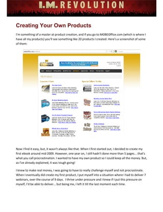  
 
 
 
 
 
 
Creating Your Own Products
I’m something of a master at product creation, and if you go to MOBEOffice.com (which is where I 
have all my products) you'll see something like 20 products I created. Here’s a screenshot of some 
of them: 
 
 
Now I find it easy, but, it wasn't always like that. When I first started out, I decided to create my 
first ebook around mid 2009. However, one year on, I still hadn’t done more than 5 pages... that's 
what you call procrastination. I wanted to have my own product so I could keep all the money. But, 
as I’ve already explained, it was tough going! 
I knew to make real money, I was going to have to really challenge myself and not procrastinate. 
When I eventually did create my first product, I put myself into a situation where I had to deliver 7 
webinars, over the course of 9 days.  I thrive under pressure and I knew if I put this pressure on 
myself, I’d be able to deliver... but being me, I left it till the last moment each time.  
 