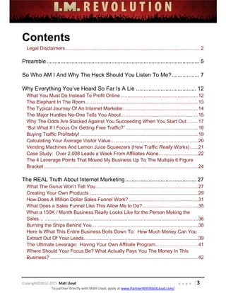  
 
 
 
 
 
 
 
Copyright©2012‐2015  Matt Lloyd    p a g e   | 3
To partner directly with Matt Lloyd, apply at www.PartnerWithMattLloyd.com/ 
Contents
Legal Disclaimers....................................................................................................2 
Preamble................................................................................................... 5 
So Who AM I And Why The Heck Should You Listen To Me?.................. 7 
Why Everything You’ve Heard So Far Is A Lie ....................................... 12 
What You Must Do Instead To Profit Online .........................................................12 
The Elephant In The Room...................................................................................13 
The Typical Journey Of An Internet Marketer…....................................................14 
The Major Hurdles No-One Tells You About….....................................................15 
Why The Odds Are Stacked Against You Succeeding When You Start Out….....17 
“But What If I Focus On Getting Free Traffic?” .....................................................18 
Buying Traffic Profitably! .......................................................................................19 
Calculating Your Average Visitor Value….............................................................20 
Vending Machines And Lemon Juice Squeezers (How Traffic Really Works)......21 
Case Study: Over 2,008 Leads a Week From Affiliates Alone….........................22 
The 4 Leverage Points That Moved My Business Up To The Multiple 6 Figure
Bracket..................................................................................................................24 
The REAL Truth About Internet Marketing.............................................. 27 
What The Gurus Won’t Tell You ...........................................................................27 
Creating Your Own Products ................................................................................29 
How Does A Million Dollar Sales Funnel Work? ...................................................31 
What Does a Sales Funnel Like This Allow Me to Do?.........................................35 
What a 150K / Month Business Really Looks Like for the Person Making the
Sales… .................................................................................................................36 
Burning the Ships Behind You… ..........................................................................38 
Here Is What This Entire Business Boils Down To: How Much Money Can You
Extract Out Of Your Leads....................................................................................39 
The Ultimate Leverage: Having Your Own Affiliate Program...............................41 
Where Should Your Focus Be? What Actually Pays You The Money In This
Business? .............................................................................................................42
 