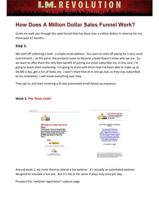  
 
 
 
 
 
 
How Does A Million Dollar Sales Funnel Work?
So let me walk you through the sales funnel that has done over a million dollars in revenue for me, 
these past 12 months…  
Step 1:  
We start off collecting a lead ‐ a simple email address.  You want to start off asking for a very small 
commitment… at this point, the prospect (soon to become a lead) doesn’t know who we are.  So 
we want to offer them the very best benefit of joining our email subscriber list. In this case, I’m 
going to teach them marketing.  I’m going to share with them how I’ve been able to make up to 
$4,000 a day, get a ton of leads, etc.  I won’t share that all in one go, but, as they stay subscribed 
to my newsletter, I will reveal everything over time. 
They opt in, and start receiving a 45 day automated email follow up sequence. 
 
Week 1: The ‘inner circle’ 
 
Around week 1, we invite them to attend a live webinar.  It’s actually an automated webinar, 
designed to simulate a live one.  But it’s live in the sense it plays only once per day… 
Prospect hits “webinar registration” capture page. 
 