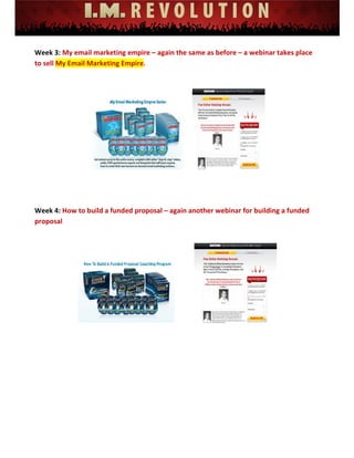  
 
 
 
 
 
 
Week 3: My email marketing empire – again the same as before – a webinar takes place 
to sell My Email Marketing Empire. 
 
 
Week 4: How to build a funded proposal – again another webinar for building a funded 
proposal 
 
 
 
 
 
 
 