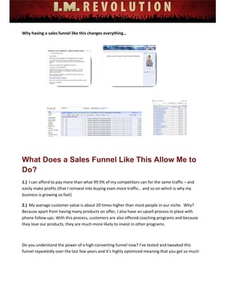  
 
 
 
 
 
 
Why having a sales funnel like this changes everything… 
 
 
What Does a Sales Funnel Like This Allow Me to
Do?
1.)  I can afford to pay more than what 99.9% of my competitors can for the same traffic – and 
easily make profits (that I reinvest into buying even more traffic… and so on which is why my 
business is growing so fast) 
2.)  My average customer value is about 20 times higher than most people in our niche.  Why?  
Because apart from having many products on offer, I also have an upsell process in place with 
phone follow ups. With this process, customers are also offered coaching programs and because 
they love our products, they are much more likely to invest in other programs.  
 
Do you understand the power of a high‐converting funnel now? I’ve tested and tweaked this 
funnel repeatedly over the last few years and it’s highly optimized meaning that you get so much 
 