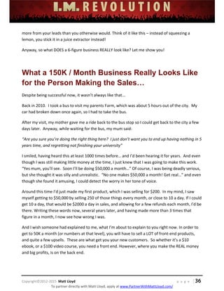  
 
 
 
 
 
 
 
Copyright©2012‐2015  Matt Lloyd    p a g e   | 36
To partner directly with Matt Lloyd, apply at www.PartnerWithMattLloyd.com/ 
more from your leads than you otherwise would. Think of it like this – instead of squeezing a 
lemon, you stick it in a juice extractor instead! 
Anyway, so what DOES a 6‐figure business REALLY look like? Let me show you! 
 
What a 150K / Month Business Really Looks Like
for the Person Making the Sales…
Despite being successful now, it wasn’t always like that... 
Back in 2010.  I took a bus to visit my parents Farm, which was about 5 hours out of the city.  My 
car had broken down once again, so I had to take the bus.  
After my visit, my mother gave me a ride back to the bus stop so I could get back to the city a few 
days later.  Anyway, while waiting for the bus, my mum said: 
“Are you sure you’re doing the right thing here?  I just don’t want you to end up having nothing in 5 
years time, and regretting not finishing your university” 
I smiled, having heard this at least 1000 times before… and I’d been hearing it for years.  And even 
though I was still making little money at the time, I just knew that I was going to make this work. 
“Yes mum, you’ll see.  Soon I’ll be doing $50,000 a month…” Of course, I was being deadly serious, 
but she thought it was silly and unrealistic.  “No one makes $50,000 a month! Get real…” and even 
though she found it amusing, I could detect the worry in her tone of voice.  
Around this time I’d just made my first product, which I was selling for $200.  In my mind, I saw 
myself getting to $50,000 by selling 250 of those things every month, or close to 10 a day. If I could 
get 10 a day, that would be $2000 a day in sales, and allowing for a few refunds each month, I’d be 
there. Writing these words now, several years later, and having made more than 3 times that 
figure in a month, I now see how wrong I was. 
And I wish someone had explained to me, what I’m about to explain to you right now. In order to 
get to 50K a month (or numbers at that level), you will have to sell a LOT of front‐end products, 
and quite a few upsells.  These are what get you your new customers.  So whether it’s a $10 
ebook, or a $100 video course, you need a front end. However, where you make the REAL money 
and big profits, is on the back end.   
 
 