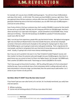  
 
 
 
 
 
 
 
Copyright©2012‐2015  Matt Lloyd    p a g e   | 37
To partner directly with Matt Lloyd, apply at www.PartnerWithMattLloyd.com/ 
 
For example, let’s say you have a $2,000 coaching program.  You sell one of your $100 products 
each day of the month… so 30 in total. This means you have $3,000 in revenue, right there. Then, 
you approach those 30 new customers, and you offer them your $2,000 program.  If you’ve done a 
good job of delivering value on the front end product, you can offer them your $2,000 program – 
and trust me some will buy.  
Even if only a third or 10 of your customers buy, that’s another $20,000 in revenue for that month. 
So now we’re up to $23,000.  Not bad, but still a long way off from our $50,000 target. And that’s 
where we bring in our super back end program… priced somewhere around $9,000. Now, I know 
what you’re thinking… “who the hell would pay me $9,000 for a product?? And what product 
could I even offer for that?” 
Well, I can tell you from experience, people WILL pay that kind of money.  My highest end program 
right now (my Platinum Mastermind) is more than double that price, and we have 18 people 
currently in that (and a whole bunch of people on the waiting list, hoping to get in). Now, to sell 
that $9,000 program, you’re going to need some really good marketing.  That’s a big decision for 
most people, and they’re not going to fork over that kind of money because you told them to in an 
email.  Usually, it’s going to be a much more intense marketing process. 
But, if you can set it up (which I do cover in my ‘How To Build A Funded Proposal’ course), and 
then market it to those 10 customers who each bought into your $2,000 program, then there’s a 
good chance you can convert at least 3 of them into higher buyers. So if you get 3, @ $9000 each, 
that’s another $27,000 for that month. That brings our total to $50,000 for the month. 
That’s how you get to those kind of numbers… NOT by selling 250 copies of a front end product! 
And by the way, if you currently do have a front end product which is selling really well, with no 
back end products in the price range I just described, then the easiest way to add another 1 or 2 
zeroes to your income is to do just that.  
 
But Matt, What If I DON’T Have My Own Sales Funnel? 
If you haven’t got your own sales funnel, all is not lost. As I’ve already mentioned, you really have 
only two options:  
 Affiliate marketing 
 License and sell existing products (I’ll tell you more about this later) 
 