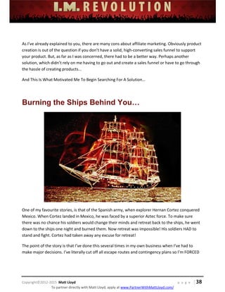  
 
 
 
 
 
 
 
Copyright©2012‐2015  Matt Lloyd    p a g e   | 38
To partner directly with Matt Lloyd, apply at www.PartnerWithMattLloyd.com/ 
 
As I’ve already explained to you, there are many cons about affiliate marketing. Obviously product 
creation is out of the question if you don’t have a solid, high‐converting sales funnel to support 
your product. But, as far as I was concerned, there had to be a better way. Perhaps another 
solution, which didn’t rely on me having to go out and create a sales funnel or have to go through 
the hassle of creating products... 
And This Is What Motivated Me To Begin Searching For A Solution… 
 
Burning the Ships Behind You…
 
One of my favourite stories, is that of the Spanish army, when explorer Hernan Cortez conquered 
Mexico. When Cortez landed in Mexico, he was faced by a superior Aztec force. To make sure 
there was no chance his soldiers would change their minds and retreat back to the ships, he went 
down to the ships one night and burned them. Now retreat was impossible! His soldiers HAD to 
stand and fight. Cortez had taken away any excuse for retreat! 
The point of the story is that I’ve done this several times in my own business when I’ve had to 
make major decisions. I’ve literally cut off all escape routes and contingency plans so I’m FORCED 
 