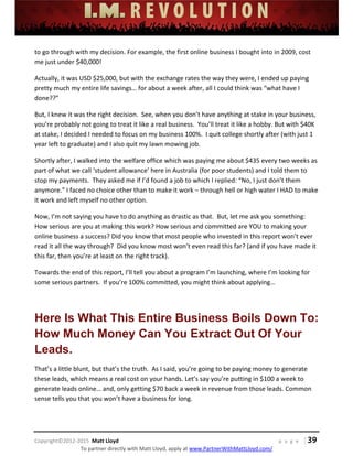  
 
 
 
 
 
 
 
Copyright©2012‐2015  Matt Lloyd    p a g e   | 39
To partner directly with Matt Lloyd, apply at www.PartnerWithMattLloyd.com/ 
to go through with my decision. For example, the first online business I bought into in 2009, cost 
me just under $40,000!   
Actually, it was USD $25,000, but with the exchange rates the way they were, I ended up paying 
pretty much my entire life savings… for about a week after, all I could think was “what have I 
done??” 
But, I knew it was the right decision.  See, when you don’t have anything at stake in your business, 
you’re probably not going to treat it like a real business.  You’ll treat it like a hobby. But with $40K 
at stake, I decided I needed to focus on my business 100%.  I quit college shortly after (with just 1 
year left to graduate) and I also quit my lawn mowing job.   
Shortly after, I walked into the welfare office which was paying me about $435 every two weeks as 
part of what we call ‘student allowance’ here in Australia (for poor students) and I told them to 
stop my payments.  They asked me if I’d found a job to which I replied: “No, I just don’t them 
anymore.” I faced no choice other than to make it work – through hell or high water I HAD to make 
it work and left myself no other option.  
Now, I’m not saying you have to do anything as drastic as that.  But, let me ask you something: 
How serious are you at making this work? How serious and committed are YOU to making your 
online business a success? Did you know that most people who invested in this report won’t ever 
read it all the way through?  Did you know most won’t even read this far? (and if you have made it 
this far, then you’re at least on the right track). 
Towards the end of this report, I’ll tell you about a program I’m launching, where I’m looking for 
some serious partners.  If you’re 100% committed, you might think about applying… 
 
Here Is What This Entire Business Boils Down To:
How Much Money Can You Extract Out Of Your
Leads.
That’s a little blunt, but that’s the truth.  As I said, you’re going to be paying money to generate 
these leads, which means a real cost on your hands. Let’s say you’re putting in $100 a week to 
generate leads online… and, only getting $70 back a week in revenue from those leads. Common 
sense tells you that you won’t have a business for long. 
 