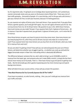  
 
 
 
 
 
 
 
Copyright©2012‐2015  Matt Lloyd    p a g e   | 40
To partner directly with Matt Lloyd, apply at www.PartnerWithMattLloyd.com/ 
So, for arguments sake, I’m going to use an analogy about squeezing lemons. Let’s pretend you 
owned a lemonade stand, and, you were on the busiest street of New York.  There was a ton of 
foot traffic going by… thousands of people. It’s a very hot day, and I’m the guy who sells lemons. I 
give you 3 lemons for free, to start your business, because I’m feeling generous. 
So, you squeeze out a glass of lemon juice, from each lemon, if you squeeze hard. If you give those 
lemons a gentle squeeze, you’ll only get half a glass. You can sell a glass of lemon juice for $2. You 
can buy lemons from me, for $1.50 per lemon. My question to you is this: With those 3 lemons, 
how much money can you make? Answer: if you squeeze hard, that’s 3 glasses of lemon juice… $6 
in revenue. If you don’t squeeze hard, you get back 1.5 glasses of lemon juice… so it’s more like $3 
in revenue.  
Once those lemons are gone, you have to come to me to buy some more. How many lemons can 
you keep buying from me, when they cost $1.50 each, but you only make $1 in revenue from 
each? If you squeeze hard, how many lemons can you buy from me at $1.50 each, when you make 
$2 in revenue from each one? 
Do you see what I’m getting at here? How well you can extract/squeeze the juice out of those 
lemons, will determine whether you struggle to get by… or whether you scale up and build the 
biggest lemonade empire in New York. And selling online is absolutely NO different.  
The difference between someone like me, who’s able to bring in up to $150,000 a month in 
revenue from the leads I get, and someone who can’t make $500 a month, is simply the fact that I 
extract more money out of my leads. That’s it. I then have money to go and spend on getting more 
leads… like the lemonade guy who’s good at squeezing juice has more money to go and spend 
buying more lemons. 
What will determine your success online, is how well you answer this question: 
"How Much Revenue Do You Currently Squeeze Out Of The Traffic?" 
If you have no products, no sales funnels, nothing… then, you can’t really get any revenue from 
your traffic and leads.   
 
 