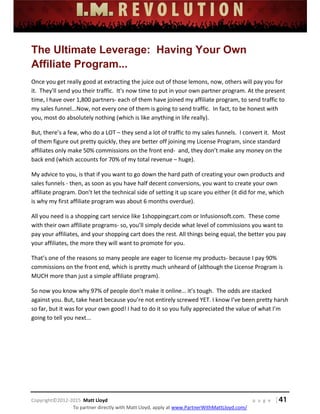  
 
 
 
 
 
 
 
Copyright©2012‐2015  Matt Lloyd    p a g e   | 41
To partner directly with Matt Lloyd, apply at www.PartnerWithMattLloyd.com/ 
The Ultimate Leverage: Having Your Own
Affiliate Program...
Once you get really good at extracting the juice out of those lemons, now, others will pay you for 
it.  They'll send you their traffic.  It's now time to put in your own partner program. At the present 
time, I have over 1,800 partners‐ each of them have joined my affiliate program, to send traffic to 
my sales funnel...Now, not every one of them is going to send traffic.  In fact, to be honest with 
you, most do absolutely nothing (which is like anything in life really). 
But, there’s a few, who do a LOT – they send a lot of traffic to my sales funnels.  I convert it.  Most 
of them figure out pretty quickly, they are better off joining my License Program, since standard 
affiliates only make 50% commissions on the front end‐  and, they don’t make any money on the 
back end (which accounts for 70% of my total revenue – huge). 
My advice to you, is that if you want to go down the hard path of creating your own products and 
sales funnels ‐ then, as soon as you have half decent conversions, you want to create your own 
affiliate program. Don’t let the technical side of setting it up scare you either (it did for me, which 
is why my first affiliate program was about 6 months overdue). 
All you need is a shopping cart service like 1shoppingcart.com or Infusionsoft.com.  These come 
with their own affiliate programs‐ so, you’ll simply decide what level of commissions you want to 
pay your affiliates, and your shopping cart does the rest. All things being equal, the better you pay 
your affiliates, the more they will want to promote for you. 
That’s one of the reasons so many people are eager to license my products‐ because I pay 90% 
commissions on the front end, which is pretty much unheard of (although the License Program is 
MUCH more than just a simple affiliate program). 
So now you know why 97% of people don’t make it online… it’s tough.  The odds are stacked 
against you. But, take heart because you’re not entirely screwed YET. I know I’ve been pretty harsh 
so far, but it was for your own good! I had to do it so you fully appreciated the value of what I’m 
going to tell you next... 
 
 