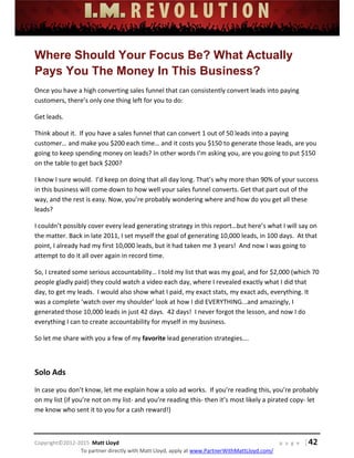 
 
 
 
 
 
 
 
Copyright©2012‐2015  Matt Lloyd    p a g e   | 42
To partner directly with Matt Lloyd, apply at www.PartnerWithMattLloyd.com/ 
Where Should Your Focus Be? What Actually
Pays You The Money In This Business?
Once you have a high converting sales funnel that can consistently convert leads into paying 
customers, there’s only one thing left for you to do: 
Get leads. 
Think about it.  If you have a sales funnel that can convert 1 out of 50 leads into a paying 
customer… and make you $200 each time… and it costs you $150 to generate those leads, are you 
going to keep spending money on leads? In other words I’m asking you, are you going to put $150 
on the table to get back $200? 
I know I sure would.  I’d keep on doing that all day long. That’s why more than 90% of your success 
in this business will come down to how well your sales funnel converts. Get that part out of the 
way, and the rest is easy. Now, you’re probably wondering where and how do you get all these 
leads? 
I couldn’t possibly cover every lead generating strategy in this report…but here’s what I will say on 
the matter. Back in late 2011, I set myself the goal of generating 10,000 leads, in 100 days.  At that 
point, I already had my first 10,000 leads, but it had taken me 3 years!  And now I was going to 
attempt to do it all over again in record time. 
So, I created some serious accountability… I told my list that was my goal, and for $2,000 (which 70 
people gladly paid) they could watch a video each day, where I revealed exactly what I did that 
day, to get my leads.  I would also show what I paid, my exact stats, my exact ads, everything. It 
was a complete ‘watch over my shoulder’ look at how I did EVERYTHING...and amazingly, I 
generated those 10,000 leads in just 42 days.  42 days!  I never forgot the lesson, and now I do 
everything I can to create accountability for myself in my business. 
So let me share with you a few of my favorite lead generation strategies…. 
 
Solo Ads 
In case you don’t know, let me explain how a solo ad works.  If you’re reading this, you’re probably 
on my list (if you’re not on my list‐ and you’re reading this‐ then it’s most likely a pirated copy‐ let 
me know who sent it to you for a cash reward!) 
 