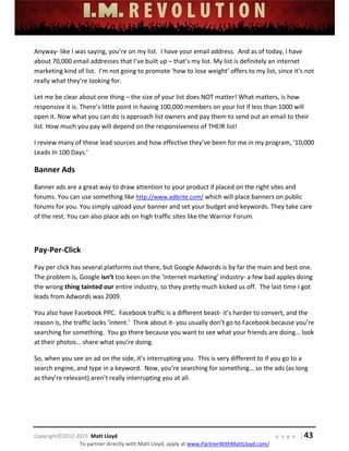  
 
 
 
 
 
 
 
Copyright©2012‐2015  Matt Lloyd    p a g e   | 43
To partner directly with Matt Lloyd, apply at www.PartnerWithMattLloyd.com/ 
Anyway‐ like I was saying, you’re on my list.  I have your email address.  And as of today, I have 
about 70,000 email addresses that I’ve built up – that’s my list. My list is definitely an internet 
marketing kind of list.  I’m not going to promote ‘how to lose weight’ offers to my list, since it’s not 
really what they’re looking for.   
Let me be clear about one thing – the size of your list does NOT matter! What matters, is how 
responsive it is. There’s little point in having 100,000 members on your list if less than 1000 will 
open it. Now what you can do is approach list owners and pay them to send out an email to their 
list. How much you pay will depend on the responsiveness of THEIR list! 
I review many of these lead sources and how effective they’ve been for me in my program, ’10,000 
Leads In 100 Days.’ 
Banner Ads 
Banner ads are a great way to draw attention to your product if placed on the right sites and 
forums. You can use something like http://www.adbrite.com/ which will place banners on public 
forums for you. You simply upload your banner and set your budget and keywords. They take care 
of the rest. You can also place ads on high traffic sites like the Warrior Forum. 
 
Pay‐Per‐Click 
Pay per click has several platforms out there, but Google Adwords is by far the main and best one.  
The problem is, Google isn’t too keen on the ‘internet marketing’ industry‐ a few bad apples doing 
the wrong thing tainted our entire industry, so they pretty much kicked us off.  The last time I got 
leads from Adwords was 2009. 
You also have Facebook PPC.  Facebook traffic is a different beast‐ it’s harder to convert, and the 
reason is, the traffic lacks ‘intent.’  Think about it‐ you usually don’t go to Facebook because you’re 
searching for something.  You go there because you want to see what your friends are doing… look 
at their photos… share what you’re doing.  
So, when you see an ad on the side, it’s interrupting you.  This is very different to if you go to a 
search engine, and type in a keyword.  Now, you’re searching for something… so the ads (as long 
as they’re relevant) aren’t really interrupting you at all.   
 
 