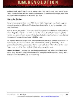  
 
 
 
 
 
 
 
Copyright©2012‐2015  Matt Lloyd    p a g e   | 45
To partner directly with Matt Lloyd, apply at www.PartnerWithMattLloyd.com/ 
As Dan Kennedy says, ‘a buyer is a buyer is buyer… and a non‐buyer is a non‐buyer is a non‐buyer.’  
Which means that those who buy, usually continue to buy.  Those who don’t probably aren’t going 
to change their non‐buying habits because of your offer. 
Marketing Co‐Ops 
I only manage co‐ops for those in my MOBE License Rights Program right now.  But, in any given 
month, I manage around $50,000 of funds, and spend it on traffic.  So why do people pay me to 
send them leads? 
Well for starters, I’m good at it.  I’ve spent a lot of money on all kinds of different media, and know 
where the gold is‐ I know the best traffic sources that convert. Secondly, there are many traffic 
vendors who just won’t want to deal with you if your budget is only a few hundred bucks.  Some of 
these sites will have a minimum buy of $10,000 or more. 
So, as part of the co‐op, you get access to these traffic sources that you normally never would if it 
were just you.  You now have a much wider universe of prospects to go after. Lastly, a lot of 
people who start with me, are newbies.  They’ve never had leads or traffic before‐ so, they prefer 
to pay me to do it all for them – and just sit back so they can get the leads. 
(A word of warning:  if you ever start managing your own co‐ops, just make sure you know what 
you’re doing.  You don’t want your traffic education to be paid with other people’s money‐ that’s a 
fast way to lose all credibility with your customers). 
 
 
 
 
 
 
 
 
 
 