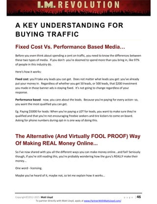  
 
 
 
 
 
 
 
Copyright©2012‐2015  Matt Lloyd    p a g e   | 46
To partner directly with Matt Lloyd, apply at www.PartnerWithMattLloyd.com/ 
A KEY UNDERSTANDING FOR
BUYING TRAFFIC
Fixed Cost Vs. Performance Based Media…
Before you even think about spending a cent on traffic, you need to know the differences between 
these two types of media.  If you don't‐ you're doomed to spend more than you bring in, like 97% 
of people in this industry do. 
Here's how it works: 
Fixed cost: you'll take any leads you can get.  Does not matter what leads you get: you've already 
put your money in.  Regardless of whether you get 50 leads, or 500 leads, that $200 investment 
you made in those banner ads is staying fixed.  It's not going to change regardless of your 
response.  
Performance based:  now, you care about the leads.  Because you're paying for every action‐ so, 
you want the most qualified you can get. 
Eg. Paying $5000 for leads: When you’re paying a LOT for leads, you want to make sure they’re 
qualified and that you’re not encouraging freebie seekers and tire kickers to come on board. 
Asking for phone numbers during opt‐in is one way of doing this.  
 
The Alternative (And Virtually FOOL PROOF) Way
Of Making REAL Money Online...
So I’ve now shared with you all the different ways you can make money online...and fail! Seriously 
though, if you’re still reading this, you’re probably wondering how the guru’s REALLY make their 
money... 
One word ‐ licensing. 
Maybe you’ve heard of it, maybe not, so let me explain how it works... 
 