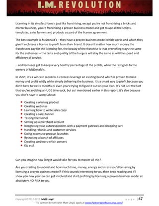  
 
 
 
 
 
 
 
Copyright©2012‐2015  Matt Lloyd    p a g e   | 47
To partner directly with Matt Lloyd, apply at www.PartnerWithMattLloyd.com/ 
Licensing in its simplest form is just like franchising, except you’re not franchising a bricks and 
mortar business, you’re franchising a proven business model and get to use all the scripts, 
templates, sales funnels and products as part of the license agreement. 
The best example is McDonald’s – they have a proven business model which works and which they 
give franchisees a license to profit from their brand. It doesn’t matter how much money the 
franchisees pay for the licensing fee, the beauty of the franchise is that everything stays the same 
for the customers – the taste and quality of the burgers will stay the same as will the speed and 
efficiency of service.  
...and licensees get to keep a very healthy percentage of the profits, while the rest goes to the 
owners of McDonald’s. 
In short, it’s a win‐win scenario. Licensees leverage an existing brand which is proven to make 
money and profit wildly while simply delivering the business. It’s a smart way to profit because you 
don’t have to waste months or even years trying to figure it out on your own. It’s not just the fact 
that you’re avoiding a HUGE time‐suck, but as I mentioned earlier in this report, it’s also because 
you don’t have to worry about: 
 Creating a winning product 
 Creating websites 
 Learning how to write sales copy 
 Creating a sales funnel 
 Testing the funnel 
 Setting up a merchant account 
 Integrating your autoresponders with a payment gateway and shopping cart 
 Handling refunds and customer services 
 Doing expensive product launches 
 Recruiting a bunch of affiliates 
 Creating webinars which convert 
 Etc etc! 
 
Can you imagine how long it would take for you to master all this? 
Are you starting to understand how much time, money, energy and stress you’d be saving by 
licensing a proven business model? If this sounds interesting to you then keep reading and I’ll 
show you how you too can get involved and start profiting by licensing a proven business model at 
absolutely NO‐RISK to you. 
 