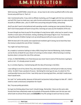  
 
 
 
 
 
 
 
Copyright©2012‐2015  Matt Lloyd    p a g e   | 48
To partner directly with Matt Lloyd, apply at www.PartnerWithMattLloyd.com/ 
With licensing, EVERYTHING is done for you ‐ all you have to do is drive qualified traffic to the sales 
funnel and profit from it. That’s it! 
Like I mentioned earlier, if you stick to affiliate marketing, you’ll struggle with the low commissions 
and will STILL have to create your own sales funnels and business support system to make any kind 
of profit on affiliate sales...plus it’s VERY time consuming and quite frankly, exhausting! 
And if you don’t want to be bothered with spending months creating your own product (that you 
don’t even know people will want to buy) then, licensing can save you the headache of this too. 
So even though you have to pay for the privilege of using license rights, what you’ve saved is many 
months or even years of frustration, testing, tweaking and trying to figure it out. You’d also be 
saving thousands of dollars trying to set up everything yourself just so you can profit. 
With the best will in the world, even experienced marketers get it wrong, but at least they have 
the money to absorb the cost of their ‘mistakes’... 
You might not have that luxury. 
As a newbie or someone looking to make a REAL living from Internet Marketing, costly mistakes 
can be the kiss of death for your dream of running an online empire. What licensing an existing 
business does is remove the risk of the unknown. 
In fact, it’s RISK REVERSAL at its finest because you never have to worry if the business is going to 
work or not – it’s already proven to work! 
So, in a stroke of genius, I started toying with the idea of licensing in mid 2011. 
I was talking to one of my clients Troy, who had just started out, and had yet to make any money 
online. He didn’t have a product of course.  But being the smart guy he was, he asked me if he 
could possibly license one of mine. I was fairly new to licensing back then, and didn’t really know 
how it would work. 
So I said “no” pretty quickly, because at that point my business had just begun to take off.  I didn’t 
need to create unnecessary competition for myself. 
But, Troy was pretty persistent. 
So it got me thinking about how much I should charge. Remember‐ these are the same sales 
funnels that have collectively made me hundreds of thousands of dollars over the last year and 
which took me almost three years and $150,000 of my life savings to work out how to create. 
 