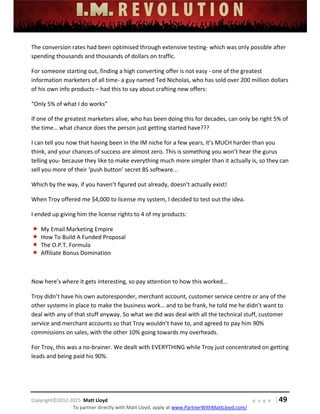  
 
 
 
 
 
 
 
Copyright©2012‐2015  Matt Lloyd    p a g e   | 49
To partner directly with Matt Lloyd, apply at www.PartnerWithMattLloyd.com/ 
The conversion rates had been optimised through extensive testing‐ which was only possible after 
spending thousands and thousands of dollars on traffic. 
For someone starting out, finding a high converting offer is not easy ‐ one of the greatest 
information marketers of all time‐ a guy named Ted Nicholas, who has sold over 200 million dollars 
of his own info products – had this to say about crafting new offers: 
“Only 5% of what I do works” 
If one of the greatest marketers alive, who has been doing this for decades, can only be right 5% of 
the time… what chance does the person just getting started have??? 
I can tell you now that having been in the IM niche for a few years, it’s MUCH harder than you 
think, and your chances of success are almost zero. This is something you won’t hear the gurus 
telling you‐ because they like to make everything much more simpler than it actually is, so they can 
sell you more of their ‘push button’ secret BS software... 
Which by the way, if you haven’t figured out already, doesn’t actually exist! 
When Troy offered me $4,000 to license my system, I decided to test out the idea. 
I ended up giving him the license rights to 4 of my products: 
 My Email Marketing Empire 
 How To Build A Funded Proposal 
 The O.P.T. Formula 
 Affiliate Bonus Domination 
 
Now here’s where it gets interesting, so pay attention to how this worked... 
Troy didn’t have his own autoresponder, merchant account, customer service centre or any of the 
other systems in place to make the business work… and to be frank, he told me he didn’t want to 
deal with any of that stuff anyway. So what we did was deal with all the technical stuff, customer 
service and merchant accounts so that Troy wouldn’t have to, and agreed to pay him 90% 
commissions on sales, with the other 10% going towards my overheads.  
For Troy, this was a no‐brainer. We dealt with EVERYTHING while Troy just concentrated on getting 
leads and being paid his 90%.  
 