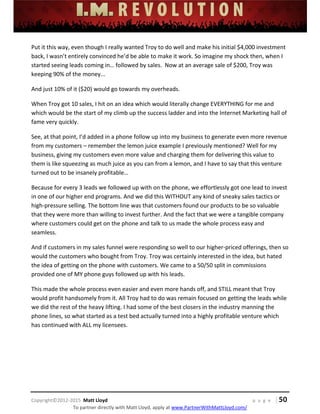  
 
 
 
 
 
 
 
Copyright©2012‐2015  Matt Lloyd    p a g e   | 50
To partner directly with Matt Lloyd, apply at www.PartnerWithMattLloyd.com/ 
Put it this way, even though I really wanted Troy to do well and make his initial $4,000 investment 
back, I wasn’t entirely convinced he’d be able to make it work. So imagine my shock then, when I 
started seeing leads coming in… followed by sales.  Now at an average sale of $200, Troy was 
keeping 90% of the money... 
And just 10% of it ($20) would go towards my overheads. 
When Troy got 10 sales, I hit on an idea which would literally change EVERYTHING for me and 
which would be the start of my climb up the success ladder and into the Internet Marketing hall of 
fame very quickly.  
See, at that point, I’d added in a phone follow up into my business to generate even more revenue 
from my customers – remember the lemon juice example I previously mentioned? Well for my 
business, giving my customers even more value and charging them for delivering this value to 
them is like squeezing as much juice as you can from a lemon, and I have to say that this venture 
turned out to be insanely profitable…  
Because for every 3 leads we followed up with on the phone, we effortlessly got one lead to invest 
in one of our higher end programs. And we did this WITHOUT any kind of sneaky sales tactics or 
high‐pressure selling. The bottom line was that customers found our products to be so valuable 
that they were more than willing to invest further. And the fact that we were a tangible company 
where customers could get on the phone and talk to us made the whole process easy and 
seamless.  
And if customers in my sales funnel were responding so well to our higher‐priced offerings, then so 
would the customers who bought from Troy. Troy was certainly interested in the idea, but hated 
the idea of getting on the phone with customers. We came to a 50/50 split in commissions 
provided one of MY phone guys followed up with his leads. 
This made the whole process even easier and even more hands off, and STILL meant that Troy 
would profit handsomely from it. All Troy had to do was remain focused on getting the leads while 
we did the rest of the heavy lifting. I had some of the best closers in the industry manning the 
phone lines, so what started as a test bed actually turned into a highly profitable venture which 
has continued with ALL my licensees.  
 
 
 
 