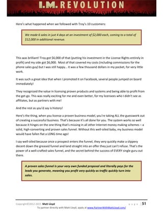  
 
 
 
 
 
 
 
Copyright©2012‐2015  Matt Lloyd    p a g e   | 51
To partner directly with Matt Lloyd, apply at www.PartnerWithMattLloyd.com/ 
Here’s what happened when we followed with Troy’s 10 customers: 
We made 6 sales in just 4 days at an investment of $2,000 each, coming to a total of 
$12,000 in additional revenue. 
 
This was brilliant! Troy got $6,000 of that (putting his investment in the License Rights entirely in 
profit) and my side got $6,000.  Most of that covered my costs (including commissions for the 
phone sales guy) but I was still happy… it was a few thousand dollars in my pocket, for very little 
work. 
It was such a great idea that when I promoted it on Facebook, several people jumped on board 
immediately! 
They recognized the value in licensing proven products and systems and being able to profit from 
the get‐go. This was really exciting for me and even better, for my licensees who I didn’t see as 
affiliates, but as partners with me! 
And the rest as you’d say is history! 
Here’s the thing, when you license a proven business model, you’re taking ALL the guesswork out 
of creating a successful business. That’s because it’s all done for you. The system works so well 
because it hinges on the one thing that’s missing in all other Internet money making schemes – a 
solid, high‐converting and proven sales funnel. Without this well‐oiled baby, my business model 
would have fallen flat a LONG time ago! 
I say well‐oiled because once a prospect enters the funnel, they very quickly make a slippery 
decent down the greased funnel and land straight into an offer they just can’t refuse. That’s the 
power of a well‐crafted sales funnel, and the secret behind the success of EVERY single guru out 
there. 
A proven sales funnel is your very own funded proposal and literally pays for the 
leads you generate, meaning you profit very quickly as traffic quickly turn into 
sales.    
 
 
