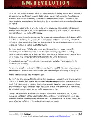 
 
 
 
 
 
 
 
Copyright©2012‐2015  Matt Lloyd    p a g e   | 52
To partner directly with Matt Lloyd, apply at www.PartnerWithMattLloyd.com/ 
Gurus use sales funnels to convert traffic into insane amounts of money, and if it works for them, it 
will work for you too. The only caveat is that creating a proven, high‐converting funnel can take 
months to master because not only do you have to write the copy, but you ALSO have to test, 
track, tweak and continually test your funnel in order to extract the maximum number of sales you 
can from it. 
You could hire a copywriter to write the entire funnel for you, but this means investing around 
$5000 PLUS for the copy. In fact, top copywriters routinely charge $10,000 plus to create a high‐
converting funnel – and that’s JUST the copy.  
And I’m not even talking about integrating the copy with autoresponders and CRM systems, which 
is another beast entirely. Can you see why so many people fail to make any money online? Just 
starting out costs thousands of dollars and also means that you spend a large amount of your time 
testing and tracking – it really is a LOT of hard work. 
But, when you license a PROVEN sales funnel which is guaranteed to convert, you profit 
immediately and don’t have to worry about the expense of hiring copywriters or putting 
everything together when you’re done. You simply drive traffic to your license links (which can be 
set up for you in 12‐24 hours) and then sit back and let the funnel do its magic. 
It’s about as close as you’ll ever get to push‐button simple. And when it’s done properly, the 
results are very rewarding.  
For example, one of my partners David Gilks made $2,150 in just ONE afternoon using my system – 
awesome results which enabled him to have a stress free holiday with his family in Singapore!   
And he did this with very little effort on his part. 
But here’s the REAL beauty of the licensing system I developed – you don’t have to have any techy 
skills at all to make it work. In fact, it’s perfect for stay‐at‐home parents who want to raise their 
family AND make money at the same time. It doesn’t matter if you’re a total newbie or a college 
dropout like I was, if you can follow simple instructions and set aside a minimum of 30 minutes a 
day to make the system work, you can profit. It’s as simple as that. 
Having a licensed system which does the selling for you makes it unbelievably EASY to make 
money and profit easily without wasting a ton of time and money trying to figure it out. In fact, 
one of my partners Andrea Goodsaid made $16,396.47 in commission in just 45 days – that’s the 
power of using a profitable, in‐demand and proven business model.  
 
