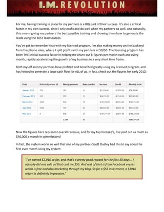  
 
 
 
 
 
 
For me, having training in place for my partners is a BIG part of their success. It’s also a critical 
factor in my own success, since I only profit and do well when my partners do well. And naturally, 
this means giving my partners the best possible training and showing them how to generate the 
leads using the BEST lead sources. 
You’ve got to remember that with my licensed program, I’m also making money on the backend 
from the phone sales, where I split profits with my partners at 50/50. The licensing program has 
been THE critical success factor in helping me churn out 6‐figures per month each and every 
month, rapidly accelerating the growth of my business in a very short time frame. 
Both myself and my partners have profited and benefited greatly using my licensed program, and 
has helped to generate a large cash flow for ALL of us. In fact, check out the figures for early 2012: 
 
 
 
Now the figures here represent overall revenue, and for my top licensee’s, I’ve paid out as much as 
$40,000 a month in commissions!  
In fact, the system works so well that one of my partners Scott Dudley had this to say about his 
first ever month using my system: 
"I've earned $2,910 so far, and that's a pretty good reward for the first 30 days... I 
actually did one solo ad that cost me $55. And rest of that is from Facebook events 
which is free and also marketing through my blog. So for a $55 investment, a $2910 
return is definitely impressive." 
 
 