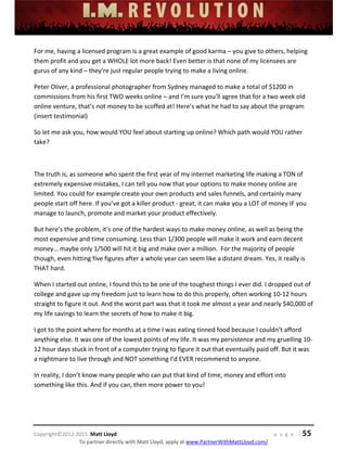  
 
 
 
 
 
 
 
Copyright©2012‐2015  Matt Lloyd    p a g e   | 55
To partner directly with Matt Lloyd, apply at www.PartnerWithMattLloyd.com/ 
For me, having a licensed program is a great example of good karma – you give to others, helping 
them profit and you get a WHOLE lot more back! Even better is that none of my licensees are 
gurus of any kind – they’re just regular people trying to make a living online. 
Peter Oliver, a professional photographer from Sydney managed to make a total of $1200 in 
commissions from his first TWO weeks online – and I’m sure you’ll agree that for a two week old 
online venture, that’s not money to be scoffed at! Here’s what he had to say about the program 
(insert testimonial) 
So let me ask you, how would YOU feel about starting up online? Which path would YOU rather 
take? 
 
The truth is, as someone who spent the first year of my internet marketing life making a TON of 
extremely expensive mistakes, I can tell you now that your options to make money online are 
limited. You could for example create your own products and sales funnels, and certainly many 
people start off here. If you’ve got a killer product ‐ great, it can make you a LOT of money IF you 
manage to launch, promote and market your product effectively.  
But here’s the problem, it’s one of the hardest ways to make money online, as well as being the 
most expensive and time consuming. Less than 1/300 people will make it work and earn decent 
money… maybe only 1/500 will hit it big and make over a million.  For the majority of people 
though, even hitting five figures after a whole year can seem like a distant dream. Yes, it really is 
THAT hard. 
When I started out online, I found this to be one of the toughest things I ever did. I dropped out of 
college and gave up my freedom just to learn how to do this properly, often working 10‐12 hours 
straight to figure it out. And the worst part was that it took me almost a year and nearly $40,000 of 
my life savings to learn the secrets of how to make it big.  
I got to the point where for months at a time I was eating tinned food because I couldn’t afford 
anything else. It was one of the lowest points of my life. It was my persistence and my gruelling 10‐
12 hour days stuck in front of a computer trying to figure it out that eventually paid off. But it was 
a nightmare to live through and NOT something I’d EVER recommend to anyone.  
In reality, I don’t know many people who can put that kind of time, money and effort into 
something like this. And if you can, then more power to you!  
 