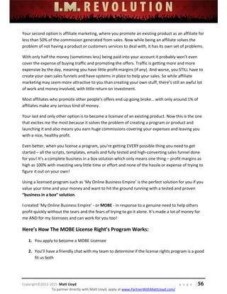  
 
 
 
 
 
 
 
Copyright©2012‐2015  Matt Lloyd    p a g e   | 56
To partner directly with Matt Lloyd, apply at www.PartnerWithMattLloyd.com/ 
Your second option is affiliate marketing, where you promote an existing product as an affiliate for 
less than 50% of the commission generated from sales. Now while being an affiliate solves the 
problem of not having a product or customers services to deal with, it has its own set of problems.  
With only half the money (sometimes less) being paid into your account it probably won’t even 
cover the expense of buying traffic and promoting the offers. Traffic is getting more and more 
expensive by the day, meaning you have little profit margins (if any). And worse, you STILL have to 
create your own sales funnels and have systems in place to help your sales. So while affiliate 
marketing may seem more attractive to you than creating your own stuff, there’s still an awful lot 
of work and money involved, with little return on investment.  
Most affiliates who promote other people’s offers end up going broke… with only around 1% of 
affiliates make any serious kind of money. 
Your last and only other option is to become a licensee of an existing product. Now this is the one 
that excites me the most because it solves the problem of creating a program or product and 
launching it and also means you earn huge commissions covering your expenses and leaving you 
with a nice, healthy profit. 
Even better, when you license a program, you’re getting EVERY possible thing you need to get 
started – all the scripts, templates, emails and fully tested and high‐converting sales funnel done 
for you! It’s a complete business in a box solution which only means one thing – profit margins as 
high as 100% with investing very little time or effort and none of the hassle or expense of trying to 
figure it out on your own! 
Using a licensed program such as ‘My Online Business Empire’ is the perfect solution for you if you 
value your time and your money and want to hit the ground running with a tested and proven 
“business in a box” solution.  
I created ‘My Online Business Empire’ ‐ or MOBE ‐ in response to a genuine need to help others 
profit quickly without the tears and the fears of trying to go it alone. It’s made a lot of money for 
me AND for my licensees and can work for you too! 
Here’s How The MOBE License Right’s Program Works:   
1. You apply to become a MOBE Licensee 
2. You’ll have a friendly chat with my team to determine if the license rights program is a good 
fit us both 
 